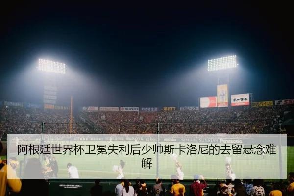 阿根廷世界杯卫冕失利后少帅斯卡洛尼的去留悬念难解